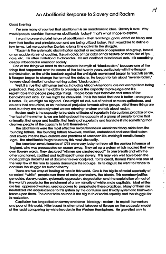 An Aboiifionist Response to Slavery and Racism Good fvening im sure many of you feel ha abosorism s an anachionstic ea. Siavery s over, Why ‘woud people consider hemsalves abollionists 1oday? That’s whal | hope o expich. 1 want 1o present a bt hstory of abollionm - 1hek feachings, gocs, effect on hsiary and how thok laciics and pinciples can and are being ufized fodoy. Frsl | would e o define o fow lorms. Lot me quote fon Danieks 0 kong fme GCistin the siuggle. “Rackm s the syslemalic iscAmination agains! or excluion or oppression of @ Group, bsed ‘on an acekdentalset of quosie, e sin COIo,or ok Color or hal fexiure of hape. 526 of£0s. nose. . It s offen instutional n characier, i not confined o Indivdual ock. 1 s someling ‘Geeply imbedded in American sociely. One of ihe ings we need 1o do’s expiode ihe myih of ‘black rackm_ because one of e 1rings hof happenad over tha coure of e fast weniy years, particulary wiih he Reagan ‘adminisiafion,cs the while backish ogaist fhe civfighls movement began foreach s zenih, s Roagan bogan 1o change the lerms of the debale. Ho began 1o alk about Yeven lockm. ‘Wel. s rue tha all human beings, inciucing Affcan-Americans, e not @xemp! rom being prejuciced. Prefucico’s Ihe abilly 1o proucig o the capacly 1o pre-judge and regrelliable thot people pré-udge tRings. People base ther behavior and some of benavior ks ol ice. O, wo mighi bo chouvinsi. This s he bofl thal ono ks belle - ones GFOUp. s beier. Or,we might be bigoled. One mightsaf out oul o hared or mean-spiecess, and o acts thal are unkind. or o Ihe bassof projucice fowards olher groups. Allol thess Ihings are b0d, bul Iney are nol rsally whof we are roferting 1o whon wo falk abou rackm. Rackm realy the copacly 1o ransale itludes of supercry nfo cusioms. proctce or aw. The fact o the matler s, we ore laling aboul ihe copacly of @ Group of peopie fo ke thot ‘animosy.thot anger and hostl. hal feeing of supericly and fransiate I inko somelring ihat ‘oprives people o the capacily 1o ull hormseives.” ‘Tho Gbolllonsls wera the mos effectve fovolufionaies in American hilory adde fom he. founding fathers. Th founcing fathers howover, codfled, embedded ond sanciiied fackm ‘and savery o 1he laws, custorms and prociices of American e, making il consiufionaly legal. The abostonits fought 10 desloy i most vile reafy. Tho Ameican revolufloncrios of 1776 ware very lucky 16 hiow oft he usurious Influence of Engiand, who was preoccugied an ocean away. They sel up G system which mocked fhek very ‘own lowery wards. They deciared “All men cro crealod equal” n one breath and wit iho. ‘other sancfoned, codiied and legfimtzed human siovery. This may very wel hav boen the. mos galingly ecelul sel of documents ever conured. To hs cred, Thomas Paine was ona of 1o very fow of s fme 10 opaniy denounce i scowrge. In i disgus!, ho went o France fo continve the singge for human Berry. There cre two wors oflooking of 1aGs I 1his worid. One s the blg e of rackal superory of s0-cated “while" people over those of color, parfculary, the blacks. This somehow sifies genocide, siavey. fackm. syiematic opgresson, degradation ond the explolation of mos! of 1he worid’s poopio, for the envichment of a finy inary of white, male copilast. Most whiles ore less oppressed workers, ised 0 pawns 10 perpoGle theso praciices. Many of them cre. ouraized inlo ocquescence 1o s syslem by the confuson and limicl systemalic brcinwosh forces upon them. The ofher ke on face s the big rulh of acial equofty and the stuggie for s recizotion. ‘Caplalsm has long refled on siovery and siove Kdeology - fockm - o expial the workers ana poor of hs worid. Hilr based s aiempled iakeover of Eufope on fhe succeslul model of the rock! conqueng by whilo invaders i fhe Wesiem Homisphere. He grovelod oy 1o